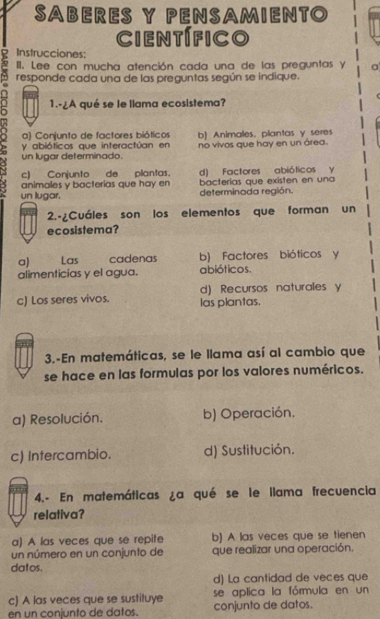 SABERES Y PENSAMIENTO
científico
Instrucciones:
III. Lee con mucha atención cada una de las preguntas y a
responde cada una de las preguntas según se indique.
1.-¿A qué se le llama ecosistema?
a) Conjunto de factores bióticos b) Animales, plantas y seres
y abióticos que interactúan en no vivos que hay en un área.
un lugar determinado.
c) Conjunto de plantas. d) Factores abióticos y
animales y bacterias que hay en bacterias que existen en una
un lugar. determinada región.
2.-¿Cuáles son los elementos que forman un
ecosistema?
a) Las cadenas b) Factores bióticos y
alimenticias y el agua. abióticos.
d) Recursos naturales y
c) Los seres vivos. las plantas.
3.-En matemáticas, se le llama así al cambio que
se hace en las formulas por los valores numéricos.
a) Resolución. b) Operación.
c) Intercambio. d) Sustitución.
4.- En matemáticas ¿a qué se le llama frecuencia
relativa?
a) A las veces que se repite b) A las veces que se tienen
un número en un conjunto de que realizar una operación.
datos.
d) La cantidad de veces que
c) A las veces que se sustituye se aplica la fórmula en un
en un conjunto de datos. conjunto de datos.