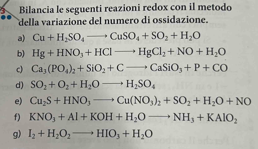 Bilancia le seguenti reazioni redox con il metodo 
della variazione del numero di ossidazione. 
a) Cu+H_2SO_4to CuSO_4+SO_2+H_2O
b) Hg+HNO_3+HClto HgCl_2+NO+H_2O
c) Ca_3(PO_4)_2+SiO_2+Cto CaSiO_3+P+CO
d) SO_2+O_2+H_2Oto H_2SO_4
e) Cu_2S+HNO_3to Cu(NO_3)_2+SO_2+H_2O+NO
f) KNO_3+Al+KOH+H_2Oto NH_3+KAlO_2
g) I_2+H_2O_2to HIO_3+H_2O