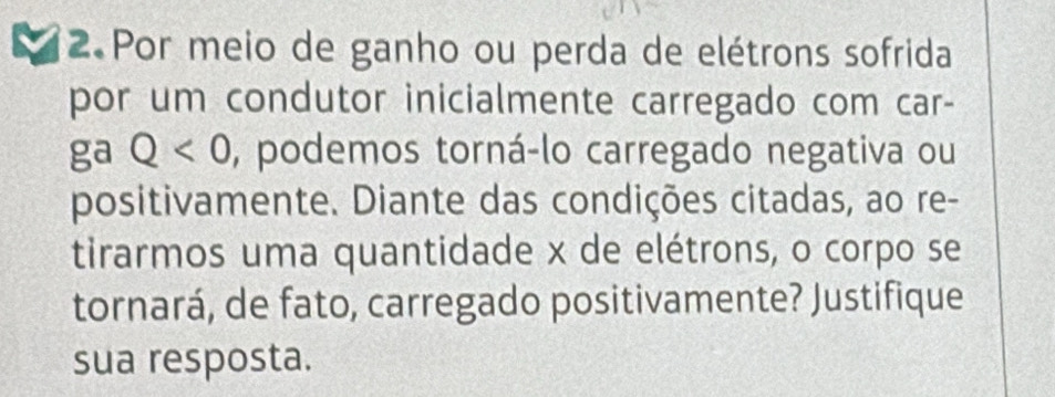 Por meio de ganho ou perda de elétrons sofrida 
por um condutor inicialmente carregado com car- 
ga Q<0</tex> , podemos torná-lo carregado negativa ou 
positivamente. Diante das condições citadas, ao re- 
tirarmos uma quantidade x de elétrons, o corpo se 
tornará, de fato, carregado positivamente? Justifique 
sua resposta.