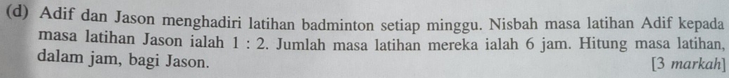 Adif dan Jason menghadiri latihan badminton setiap minggu. Nisbah masa latihan Adif kepada 
masa latihan Jason ialah 1:2. Jumlah masa latihan mereka ialah 6 jam. Hitung masa latihan, 
dalam jam, bagi Jason. [3 markah]