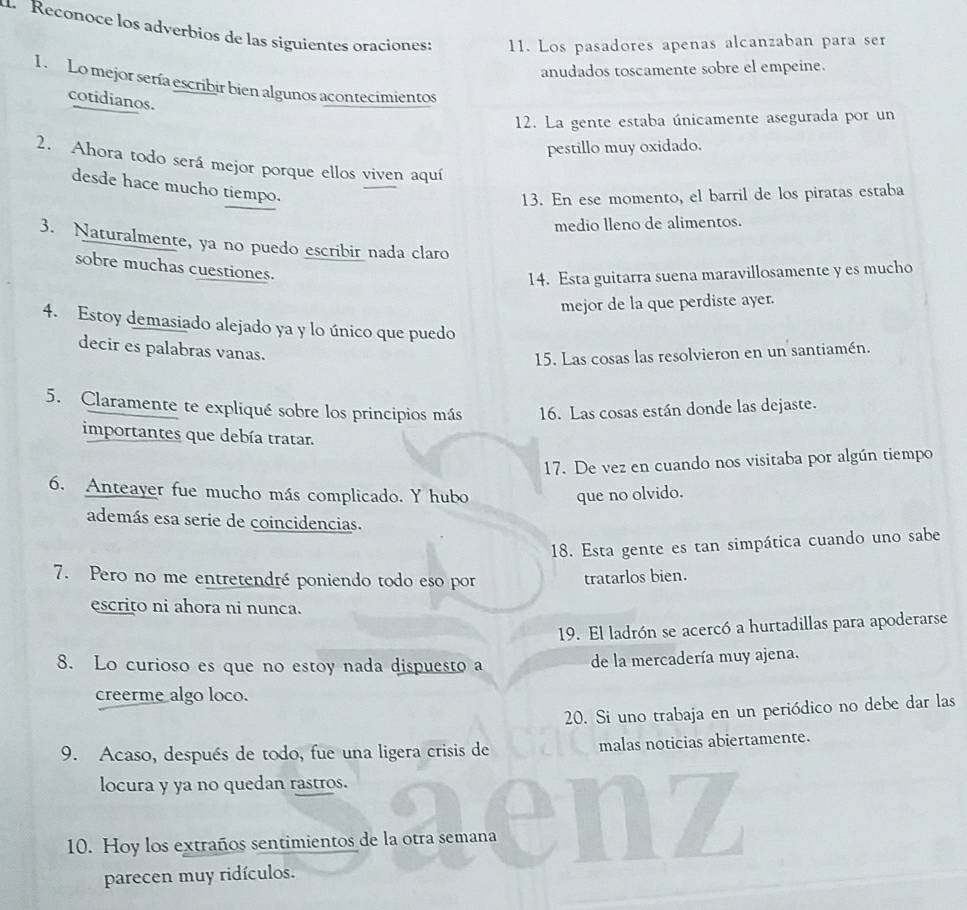 Reconoce los adverbios de las siguientes oraciones: 11. Los pasadores apenas alcanzaban para ser
anudados toscamente sobre el empeine.
1. Lo mejor sería escribir bien algunos acontecimientos
cotidianos.
12. La gente estaba únicamente asegurada por un
pestillo muy oxidado.
2. Ahora todo será mejor porque ellos viven aquí
desde hace mucho tiempo.
13. En ese momento, el barril de los piratas estaba
medio lleno de alimentos.
3. Naturalmente, ya no puedo escribir nada claro
sobre muchas cuestiones.
14. Esta guitarra suena maravillosamente y es mucho
mejor de la que perdiste ayer.
4. Estoy demasiado alejado ya y lo único que puedo
decir es palabras vanas.
15. Las cosas las resolvieron en un santiamén.
5. Claramente te expliqué sobre los principios más 16. Las cosas están donde las dejaste.
importantes que debía tratar.
17. De vez en cuando nos visitaba por algún tiempo
6. Anteayer fue mucho más complicado. Y hubo que no olvido.
además esa serie de coincidencias.
18. Esta gente es tan simpática cuando uno sabe
7. Pero no me entretendré poniendo todo eso por tratarlos bien.
escrito ni ahora ni nunca.
19. El ladrón se acercó a hurtadillas para apoderarse
8. Lo curioso es que no estoy nada dispuesto a de la mercadería muy ajena.
creerme algo loco.
20. Si uno trabaja en un periódico no debe dar las
9. Acaso, después de todo, fue una ligera crisis de malas noticias abiertamente.
locura y ya no quedan rastros.
10. Hoy los extraños sentimientos de la otra semana
parecen muy ridículos.