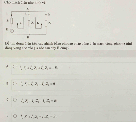 Cho mạch điện như hình vẽ:
Để tìm dòng điện trên các nhánh bằng phương pháp dòng điện mạch vòng, phương trình
dòng vòng cho vòng a nào sau đây là đúng?
A I_aZ_1+I_aZ_2+I_bZ_2=-E_1
B I_aZ_1+I_a.Z_2-I_b.Z_2=0
C I_a.Z_1+I_a.Z_2+I_b.Z_2=E_1
D I_a.Z_1+I_a.Z_2-I_b.Z_2=E_1