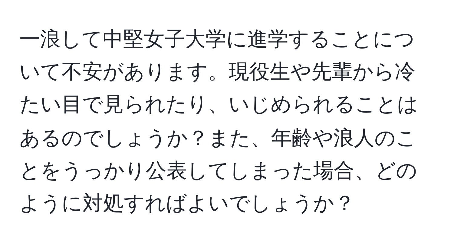 一浪して中堅女子大学に進学することについて不安があります。現役生や先輩から冷たい目で見られたり、いじめられることはあるのでしょうか？また、年齢や浪人のことをうっかり公表してしまった場合、どのように対処すればよいでしょうか？