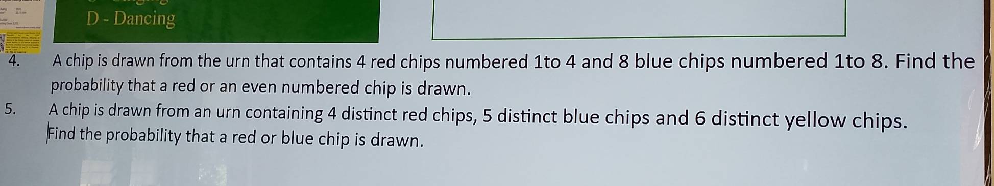 Dancing 
4. A chip is drawn from the urn that contains 4 red chips numbered 1to 4 and 8 blue chips numbered 1to 8. Find the 
probability that a red or an even numbered chip is drawn. 
5. A chip is drawn from an urn containing 4 distinct red chips, 5 distinct blue chips and 6 distinct yellow chips. 
Find the probability that a red or blue chip is drawn.