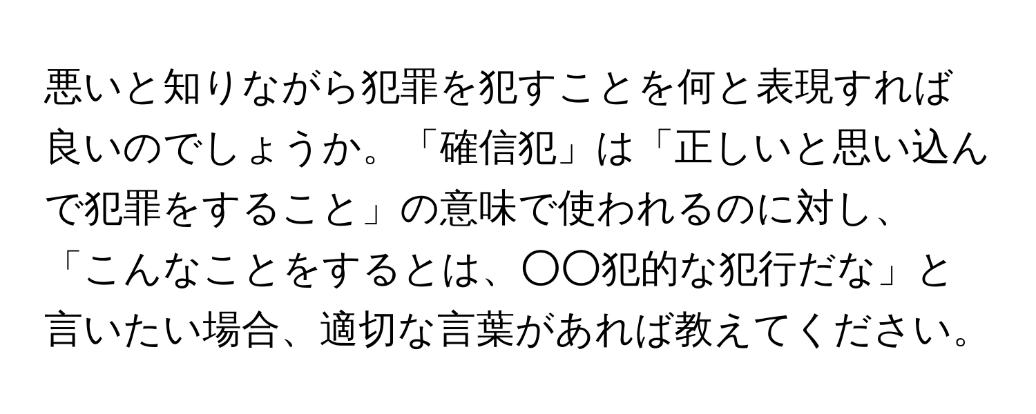 悪いと知りながら犯罪を犯すことを何と表現すれば良いのでしょうか。「確信犯」は「正しいと思い込んで犯罪をすること」の意味で使われるのに対し、「こんなことをするとは、○○犯的な犯行だな」と言いたい場合、適切な言葉があれば教えてください。