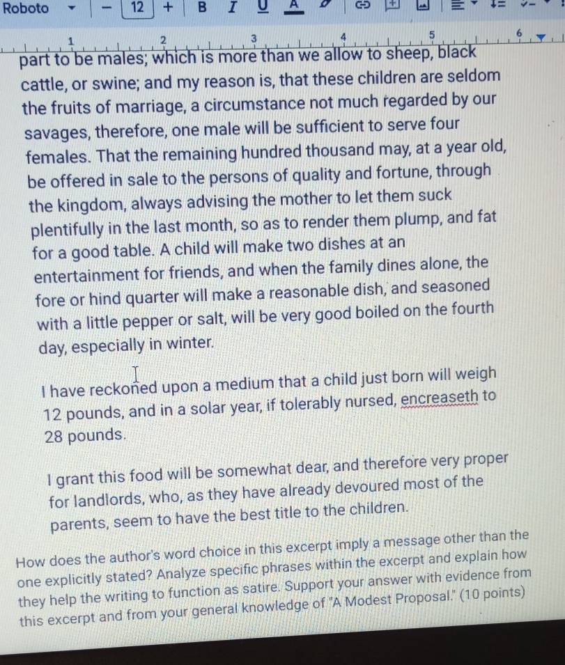 Roboto 12 + B I U A o + = ↓= 
1
2
3
4
5
6
part to be males; which is more than we allow to sheep, black 
cattle, or swine; and my reason is, that these children are seldom 
the fruits of marriage, a circumstance not much regarded by our 
savages, therefore, one male will be sufficient to serve four 
females. That the remaining hundred thousand may, at a year old, 
be offered in sale to the persons of quality and fortune, through 
the kingdom, always advising the mother to let them suck 
plentifully in the last month, so as to render them plump, and fat 
for a good table. A child will make two dishes at an 
entertainment for friends, and when the family dines alone, the 
fore or hind quarter will make a reasonable dish, and seasoned 
with a little pepper or salt, will be very good boiled on the fourth 
day, especially in winter. 
I have reckoned upon a medium that a child just born will weigh
12 pounds, and in a solar year, if tolerably nursed, encreaseth to
28 pounds. 
I grant this food will be somewhat dear, and therefore very proper 
for landlords, who, as they have already devoured most of the 
parents, seem to have the best title to the children. 
How does the author's word choice in this excerpt imply a message other than the 
one explicitly stated? Analyze specific phrases within the excerpt and explain how 
they help the writing to function as satire. Support your answer with evidence from 
this excerpt and from your general knowledge of 'A Modest Proposal." (10 points)