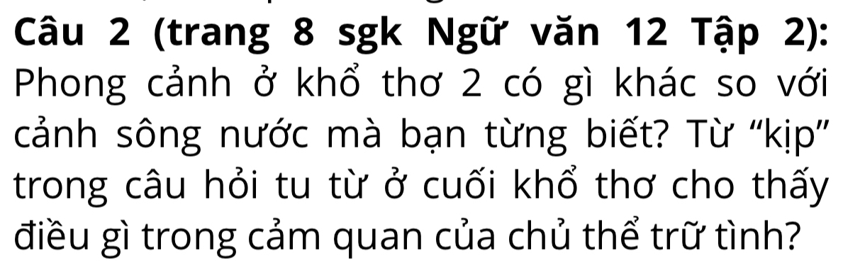 (trang 8 sgk Ngữ văn 12 Tập 2): 
Phong cảnh ở khổ thơ 2 có gì khác so với 
cảnh sông nước mà bạn từng biết? Từ ''kịp'' 
trong câu hỏi tu từ ở cuối khổ thơ cho thấy 
điều gì trong cảm quan của chủ thể trữ tình?