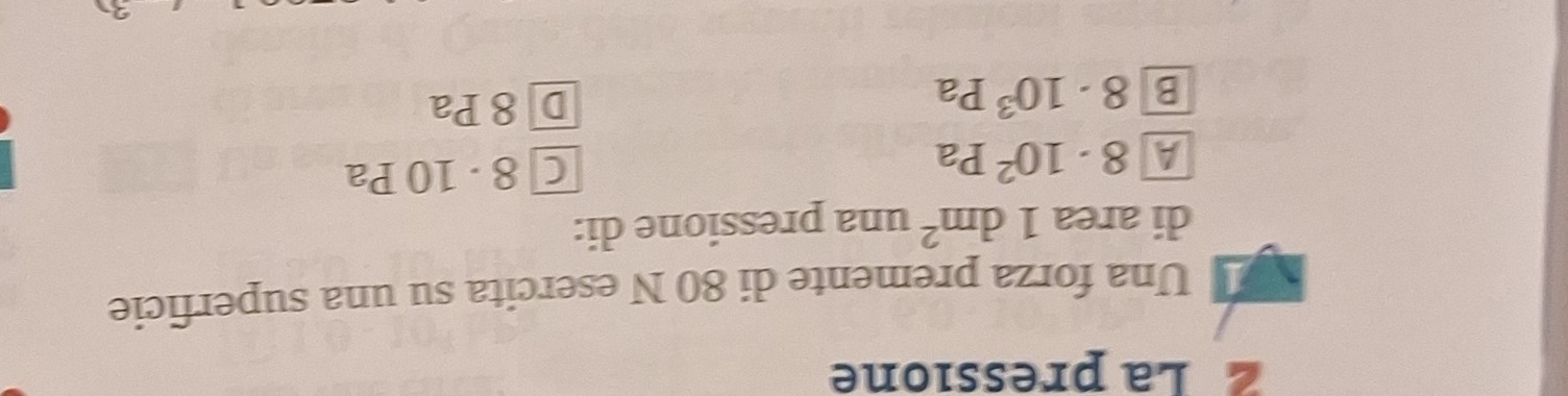 La pressione
1 Una forza premente di 80 N esercita su una superficie
di area 1dm^2 una pressione di:
A 8· 10^2Pa
C 8 · 10 Pa
B 8· 10^3Pa
D 8 Pa