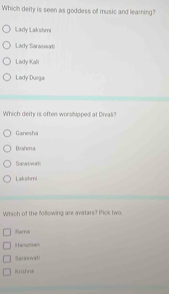 Which deity is seen as goddess of music and learning?
Lady Lakshmi
Lady Saraswati
Lady Kali
Lady Durga
Which deity is often worshipped at Divali?
Ganesha
Brahma
Saraswati
Lakshmi
Which of the following are avatars? Pick two.
Rama
Hanuman
Saraswati
Krishna