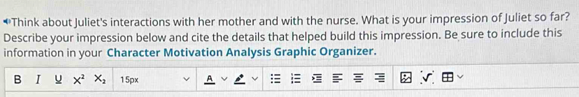 Think about Juliet's interactions with her mother and with the nurse. What is your impression of Juliet so far? 
Describe your impression below and cite the details that helped build this impression. Be sure to include this 
information in your Character Motivation Analysis Graphic Organizer. 
B I U X^2 X_2 15px