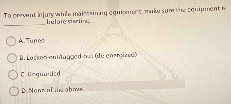 To prevent injury while maintaining equipment, make sure the equipment is
_
before starting.
A. Tuned
B. Locked-out/tagged-out (de-energized)
C. Unguarded
D. None of the above