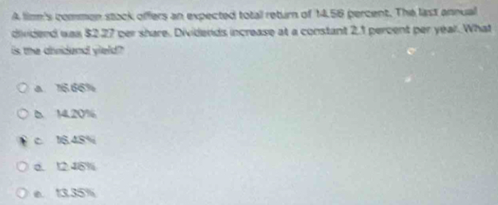 A limm's commen stack offers an expected total return of 14.56 percent. The last annual
dividend was $2.27 per share. Dividends increase at a constant 2.1 percent per yeal. What
is the dindend yield?
a 76.66%
6 14.20%
c 16.48%
d. 12.46%
e. 13.35%