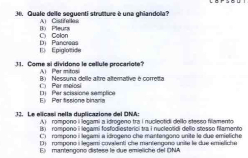 Quale delle seguenti strutture è una ghiandola?
A) Cistifellea
B) Pleura
C) Colon
D) Pancreas
E) Epiglottide
31. Come si dividono le cellule procariote?
A) Per mitosi
B) Nessuna delle altre alternative è corretta
C) Per meiosi
D) Per scissione semplice
E) Per fissione binaria
32. Le elicasi nella duplicazione del DNA:
A) rompono i legami a idrogeno tra i nuclectidi dello stesso filamento
B) rompono i legami fosfodiesterici tra i nucleotidi dello stesso filamento
C) rompono i legami a idrogeno che mantengono unite le due emieliche
D) rompono i legami covalenti che mantengono unite le due emieliche
E) mantengono distese le due emieliche del DNA