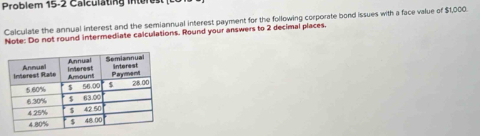 Problem 15-2 C a l cu l tin in t e 
Calculate the annual interest and the semiannual interest payment for the following corporate bond issues with a face value of $1,000. 
Note: Do not round intermediate calculations. Round your answers to 2 decimal places.