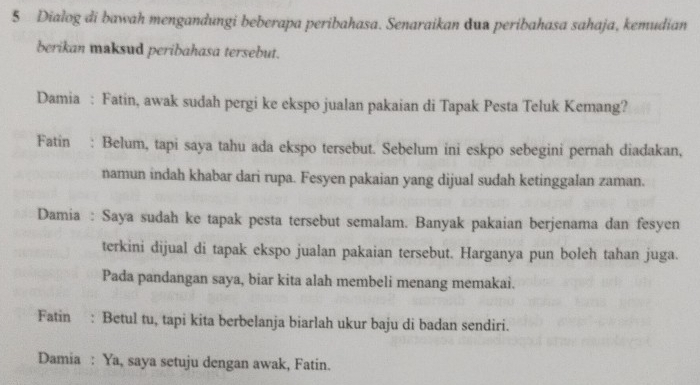 Dialog di bawah mengandungi beberapa peribahasa. Senaraikan dua peribahasa sahaja, kemudian 
berikan maksud peribahasa tersebut. 
Damia : Fatin, awak sudah pergi ke ekspo jualan pakaian di Tapak Pesta Teluk Kemang? 
Fatin : Belum, tapi saya tahu ada ekspo tersebut. Sebelum ini eskpo sebegini pernah diadakan, 
namun indah khabar dari rupa. Fesyen pakaian yang dijual sudah ketinggalan zaman. 
Damia : Saya sudah ke tapak pesta tersebut semalam. Banyak pakaian berjenama dan fesyen 
terkini dijual di tapak ekspo jualan pakaian tersebut. Harganya pun boleh tahan juga. 
Pada pandangan saya, biar kita alah membeli menang memakai. 
Fatin : Betul tu, tapi kita berbelanja biarlah ukur baju di badan sendiri. 
Damia : Ya, saya setuju dengan awak, Fatin.