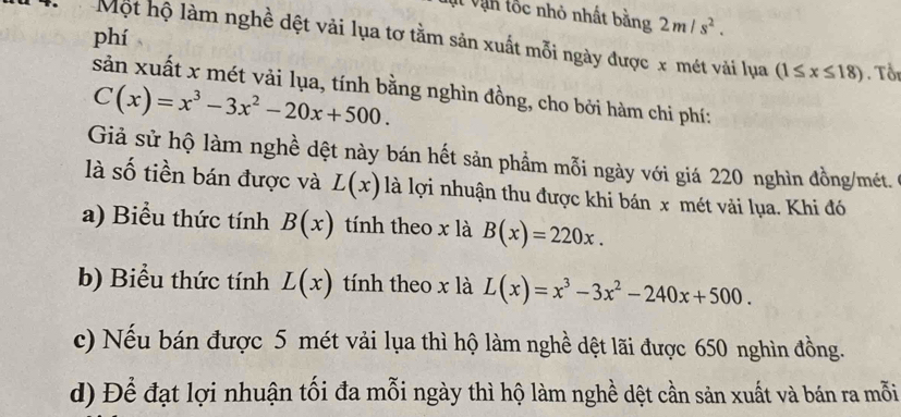 Vt vận lốc nhỏ nhất bằng 2m/s^2. 
phí
Một hộ làm nghề dệt vải lụa tơ tằm sản xuất mỗi ngày được x mét vải lụa (1≤ x≤ 18) Tổr
sản xuất x mét vải lụa, tính bằng nghìn đồng, cho bởi hàm chi phí:
C(x)=x^3-3x^2-20x+500. 
Giả sử hộ làm nghề dệt này bán hết sản phẩm mỗi ngày với giá 220 nghìn đồng/mét.
là số tiền bán được và L(x) là lợi nhuận thu được khi bán x mét vải lụa. Khi đó
a) Biểu thức tính B(x) tính theo x là B(x)=220x. 
b) Biểu thức tính L(x) tính theo x là L(x)=x^3-3x^2-240x+500.
c) Nếu bán được 5 mét vải lụa thì hộ làm nghề dệt lãi được 650 nghìn đồng.
d) Để đạt lợi nhuận tối đa mỗi ngày thì hộ làm nghề dệt cần sản xuất và bán ra mỗi