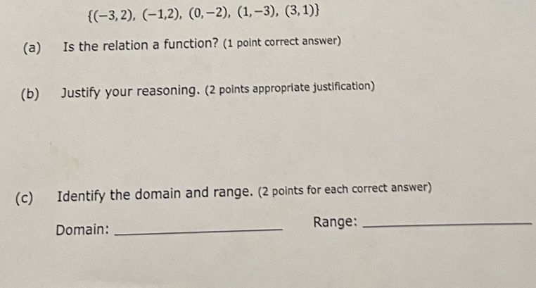  (-3,2),(-1,2),(0,-2),(1,-3),(3,1)
(a) Is the relation a function? (1 point correct answer) 
(b) Justify your reasoning. (2 points appropriate justification) 
(c) Identify the domain and range. (2 points for each correct answer) 
Domain: _Range:_