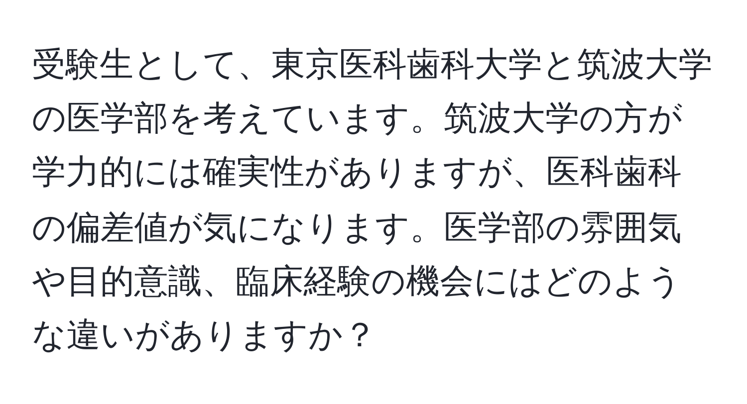 受験生として、東京医科歯科大学と筑波大学の医学部を考えています。筑波大学の方が学力的には確実性がありますが、医科歯科の偏差値が気になります。医学部の雰囲気や目的意識、臨床経験の機会にはどのような違いがありますか？