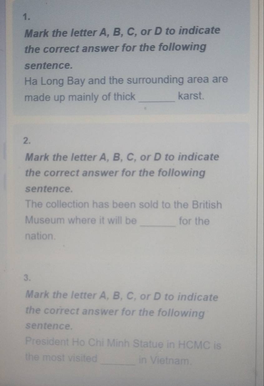 Mark the letter A, B, C, or D to indicate 
the correct answer for the following 
sentence. 
Ha Long Bay and the surrounding area are 
made up mainly of thick _karst. 
2. 
Mark the letter A, B, C, or D to indicate 
the correct answer for the following 
sentence. 
The collection has been sold to the British 
Museum where it will be _for the 
nation. 
3. 
Mark the letter A, B, C, or D to indicate 
the correct answer for the following 
sentence. 
President Ho Chi Minh Statue in HCMC is 
the most visited _in Vietnam.