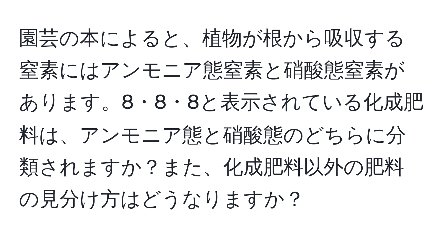 園芸の本によると、植物が根から吸収する窒素にはアンモニア態窒素と硝酸態窒素があります。8・8・8と表示されている化成肥料は、アンモニア態と硝酸態のどちらに分類されますか？また、化成肥料以外の肥料の見分け方はどうなりますか？