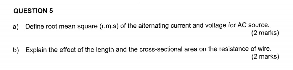 Define root mean square (r.m.s) of the alternating current and voltage for AC source. 
(2 marks) 
b) Explain the effect of the length and the cross-sectional area on the resistance of wire. 
(2 marks)