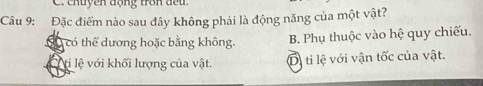 chuyen động tron đếu.
Câu 9: Đặc điểm nào sau đây không phải là động năng của một vật?
Có có thể dương hoặc bằng không. B. Phụ thuộc vào hệ quy chiếu.
ộ ti lệ với khối lượng của vật. Di tỉ lệ với vận tốc của vật.