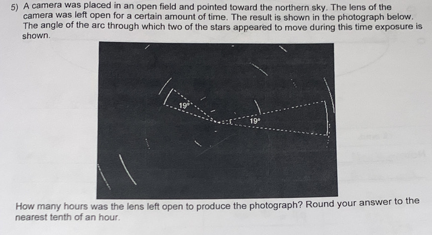 A camera was placed in an open field and pointed toward the northern sky. The lens of the
camera was left open for a certain amount of time. The result is shown in the photograph below.
The angle of the arc through which two of the stars appeared to move during this time exposure is
shown.
How many hours was the lens left open to produce the photograph? Round your answer to the
nearest tenth of an hour.