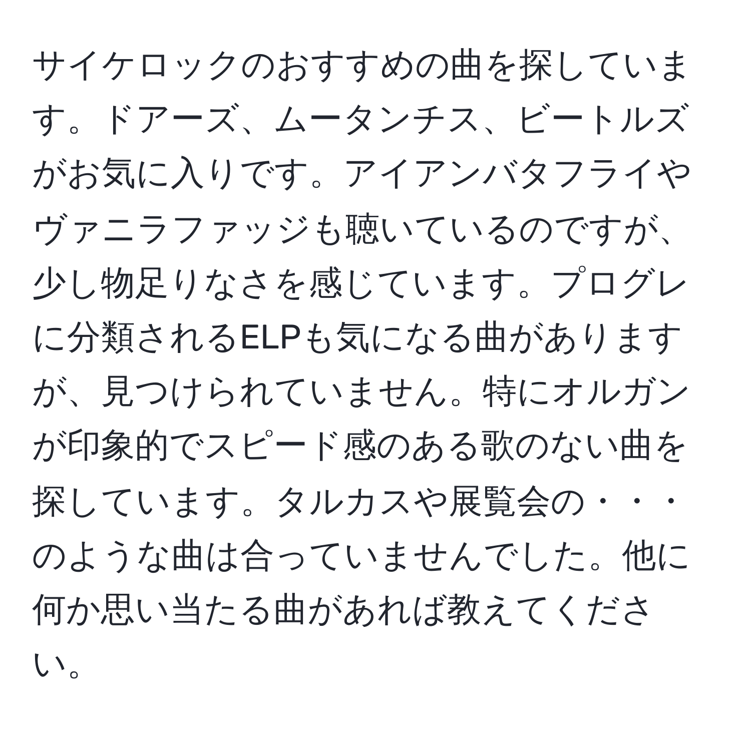 サイケロックのおすすめの曲を探しています。ドアーズ、ムータンチス、ビートルズがお気に入りです。アイアンバタフライやヴァニラファッジも聴いているのですが、少し物足りなさを感じています。プログレに分類されるELPも気になる曲がありますが、見つけられていません。特にオルガンが印象的でスピード感のある歌のない曲を探しています。タルカスや展覧会の・・・のような曲は合っていませんでした。他に何か思い当たる曲があれば教えてください。