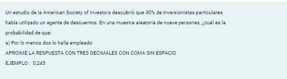 Un estudio de la American Society of Investors descubrió que 30% de inversionistas particulares
había utilizado un agente de descuentos. En una muestra aleatoria de nueve personas, ¿cuál es la
probabilidad de que:
a) Por lo menos dos lo halla empleado
APROIME LA RESPUESTA CON TRES DECIMALES CON COMA SIN ESPACIO
EJEMPLO : 0,245