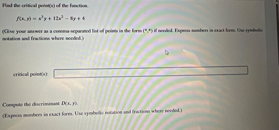 Find the critical point(s) of the function.
f(x,y)=x^3y+12x^2-8y+4
(Give your answer as a comma-separated list of points in the form (*,*) if needed. Express numbers in exact form. Use symbolic 
notation and fractions where needed.) 
critical point(s): x=sqrt(1)11111111111111
Compute the discriminant D(x,y). 
(Express numbers in exact form. Use symbolic notation and fractions where needed.)