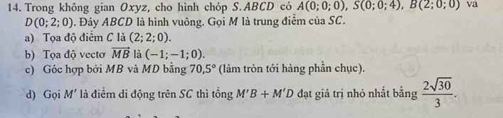 Trong không gian Oxyz, cho hình chóp S. ABCD có A(0;0;0), S(0;0;4), B(2;0;0) va
D(0;2;0). Đáy ABCD là hình vuông. Gọi M là trung điểm của SC. 
a) Tọa độ điểm C là (2;2;0). 
b) Tọa độ vectơ vector MB là (-1;-1;0). 
c) Góc hợp bởi MB và MD bằng 70,5° (làm tròn tới hàng phần chục). 
d) Gọi M' là điểm di động trên SC thì tổng M'B+M'D đạt giá trị nhỏ nhất bằng  2sqrt(30)/3 .