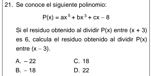 Se conoce el siguiente polinomio:
P(x)=ax^5+bx^3+cx-8
Si el residuo obtenido al dividir P(x) entre (x+3)
es 6, calcula el residuo obtenido al dividir P(x)
entre (x-3).
A. - 22 C. 18
B. - 18 D. 22