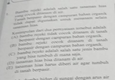 Bambu rejcki adalah salah satu tanaman hías
yang cocok ditanam di air.
Tanah berpasír dengan campuran bahan organík
unaman hías sdak dapat digunakan untak menanam selain
Kesimpulan darī dua pernyataan tersebut adalah
(A) bambu rejeki tidak cocok ditanam di tanah
berpasir dengan campuran bahan organik.
(B) bambu rejeki cocok dītanam di tanah
berpasír dengan campuran bahan organík.
(C) bambu rejeki adalah salah satu jenis bambu
yang bisa tumbuh di mana saja.
(D) tanaman hías bísa ditanam di air.
(E) tanaman hias harus dīberi air agar tumbuh
di tanah berpasir.
i ç eng an air