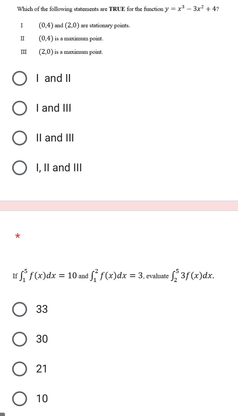 Which of the following statements are TRUE for the function y=x^3-3x^2+4 ?
1 (0,4) and (2,0) are stationary points.
Ⅱ (0,4) is a maximum point.
III (2,0) is a maximum point.
I and II
I and III
II and III
I, II and III
*
If ∈t _1^5f(x)dx=10 and ∈t _1^2f(x)dx=3 , evaluate ∈t _2^53f(x)dx.
33
30
21
10