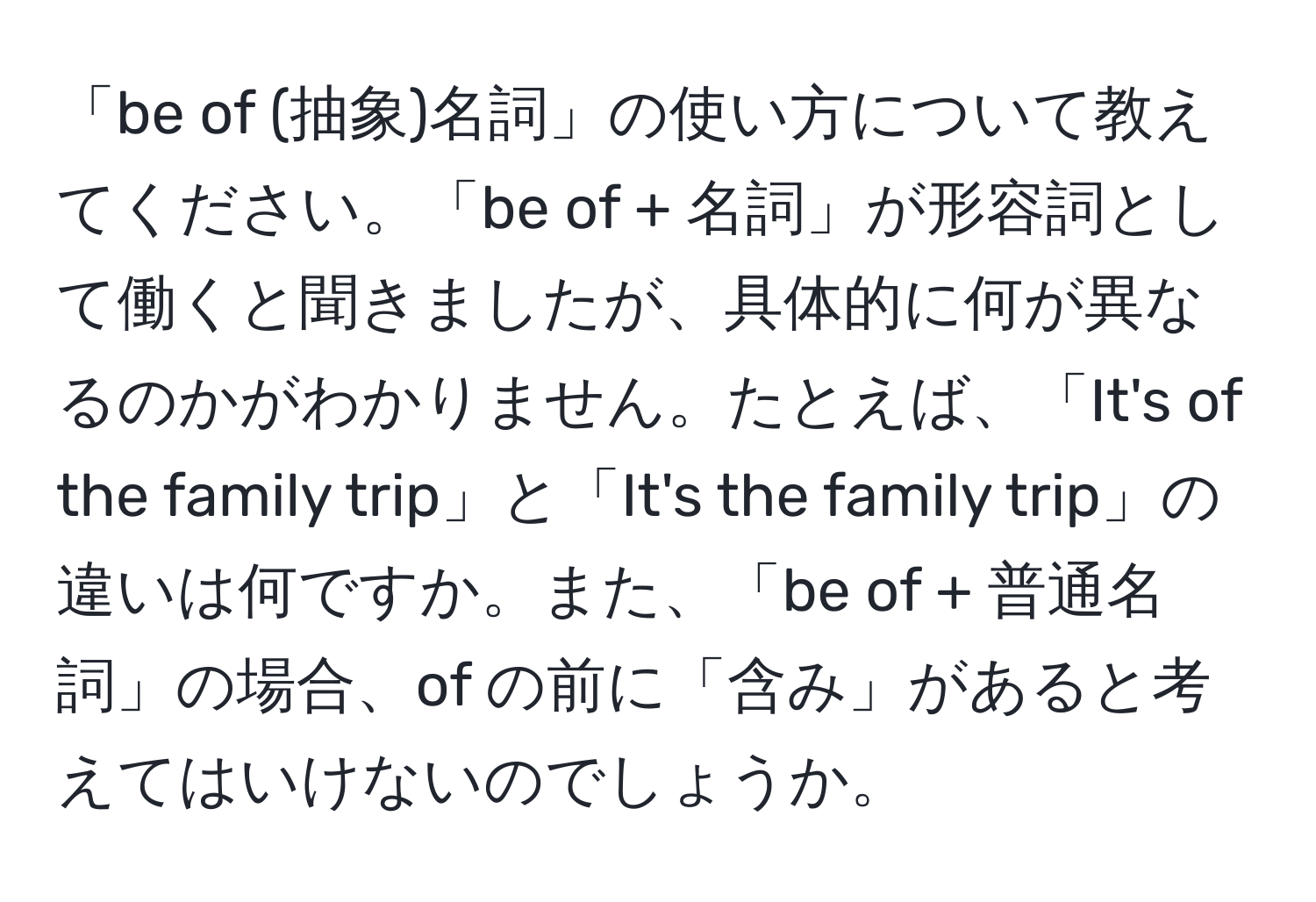 「be of (抽象)名詞」の使い方について教えてください。「be of + 名詞」が形容詞として働くと聞きましたが、具体的に何が異なるのかがわかりません。たとえば、「It's of the family trip」と「It's the family trip」の違いは何ですか。また、「be of + 普通名詞」の場合、of の前に「含み」があると考えてはいけないのでしょうか。