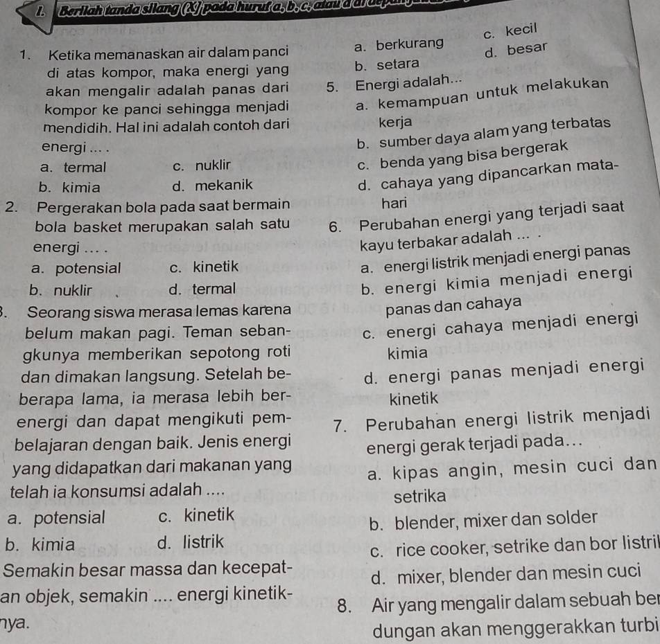 Berilah tanda silang (X) pada huruf a, b, c, atau d al otpang
c. kecil
1. Ketika memanaskan air dalam panci a. berkurang
d. besar
di atas kompor, maka energi yang b. setara
akan mengalir adalah panas dari 5. Energi adalah...
kompor ke panci sehingga menjadi a. kemampuan untuk melakukan
mendidih. Hal ini adalah contoh dari kerja
energi ... .
b. sumber daya alam yang terbatas
a. termal c. nuklir
c. benda yang bisa bergerak
b. kimia d. mekanik
d. cahaya yang dipancarkan mata-
2. Pergerakan bola pada saat bermain hari
bola basket merupakan salah satu 6. Perubahan energi yang terjadi saat
energi ... .
kayu terbakar adalah ... .
a. potensial c. kinetik
a. energi listrik menjadi energi panas
b. nuklir d. termal
b. energi kimia menjadi energi
. Seorang siswa merasa lemas karena
panas dan cahaya
belum makan pagi. Teman seban- c. energi cahaya menjadi energi
gkunya memberikan sepotong roti kimia
dan dimakan langsung. Setelah be-
d. energi panas menjadi energi
berapa lama, ia merasa lebih ber-
kinetik
energi dan dapat mengikuti pem- 7. Perubahan energi listrik menjadi
belajaran dengan baik. Jenis energi
energi gerak terjadi pada...
yang didapatkan dari makanan yang
a. kipas angin, mesin cuci dan
telah ia konsumsi adalah ....
setrika
a. potensial c. kinetik
b. blender, mixer dan solder
b. kimia d. listrik
c. rice cooker, setrike dan bor listri
Semakin besar massa dan kecepat-
d. mixer, blender dan mesin cuci
an objek, semakin .... energi kinetik-
8. Air yang mengalir dalam sebuah ber
nya.
dungan akan menggerakkan turbi