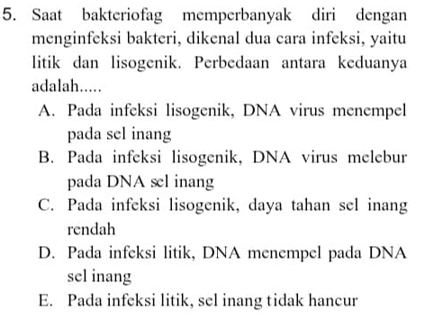 Saat bakteriofag memperbanyak diri dengan
menginfeksi bakteri, dikenal dua cara infeksi, yaitu
litik dan lisogenik. Perbedaan antara keduanya
adalah.....
A. Pada infeksi lisogenik, DNA virus menempel
pada sel inang
B. Pada infeksi lisogenik, DNA virus melebur
pada DNA sl inang
C. Pada infeksi lisogenik, daya tahan sel inang
rendah
D. Pada infeksi litik, DNA menempel pada DNA
sel inang
E. Pada infeksi litik, sel inang tidak hancur