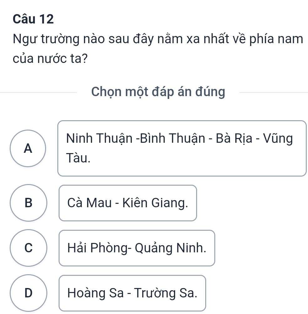 Ngư trường nào sau đây nằm xa nhất về phía nam
của nước ta?
Chọn một đáp án đúng
Ninh Thuận -Bình Thuận - Bà Rịa - Vũng
A
Tàu.
B Cà Mau - Kiên Giang.
C Hải Phòng- Quảng Ninh.
D Hoàng Sa - Trường Sa.