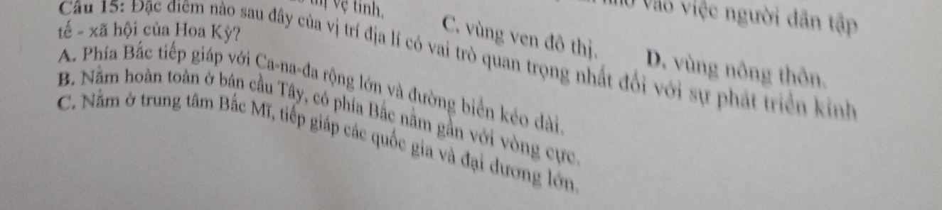 tị Vệ tinh,
Ở Vào việc người dân tập
tế - xã hội của Hoa Kỳ?
C. vùng ven đô thị. D. vùng nông thôn.
Câu 15: Đặc điệm nào sau đây của vị trí địa lí có vai trò quan trọng nhất đổi với sự phát triển kinh
A. Phía Bắc tiếp giáp với Ca-na-đa rộng lớn và đường biển kéo dài
B. Nằm hoàn toàn ở bán cầu Tây, có phía Bắc nằm gần với vòng cực
C. Nằm ở trung tâm Bắc Mĩ, tiếp giáp các quốc gia và đại dương lớn