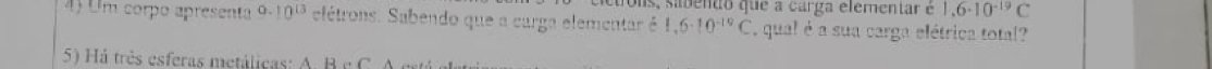 Ols, sabento que a carga elementar é 1,6· 10^(-19)C
4) Um corpo apresenta 9.10^(13) elétrons. Sabendo que a carga elementar é 1,6· 10^(-19)C , qual é a sua carga elétrica total? 
5) Há très esferas metálicas: A. B c C