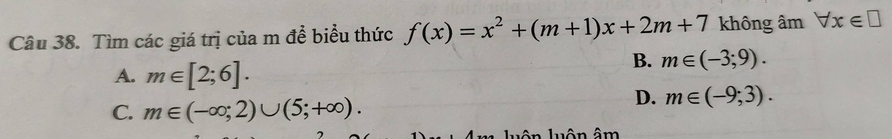 Tìm các giá trị của m để biểu thức f(x)=x^2+(m+1)x+2m+7 không âm forall x∈ □
A. m∈ [2;6].
B. m∈ (-3;9).
C. m∈ (-∈fty ;2)∪ (5;+∈fty ).
D. m∈ (-9;3). 
ân âm