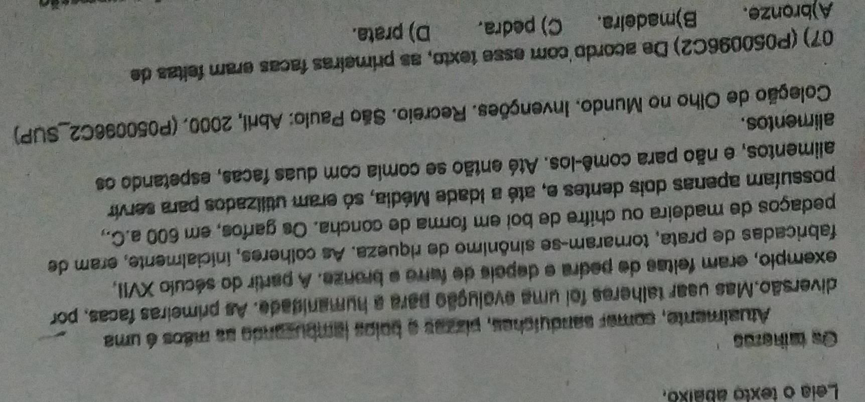 Leia o texto abaixo.
Os talheres
Atualmente, comer sanduíches, pizzas e bolos lambusando aa mãos é uma
diversão.Mas usar talheres foi uma evolução para a humanidade. As primeiras facas, por
exemplo, eram feltas de pedra e depois de farro e bronze. A partir do século XVII,
fabricadas de prata, tornaram-se sinônimo de riqueza. As colheres, inicialmente, eram de
pedaços de madeira ou chifre de boi em forma de concha. Os garfos, em 600 a.C.,
possuíam apenas dois dentes e, até a idade Média, só eram utilizados para servir
alimentos, e não para comê-los. Até então se comia com duas facas, espetando os
alimentos.
Coleção de Olho no Mundo. Invenções. Recreio. São Paulo: Abril, 2000. (P050096C2 _SUP)
07) (P050096C2) De acordo com esse texto, as primeiras facas eram feitzs de
A)bronze. B)madeira. C) pedra. D) prata.