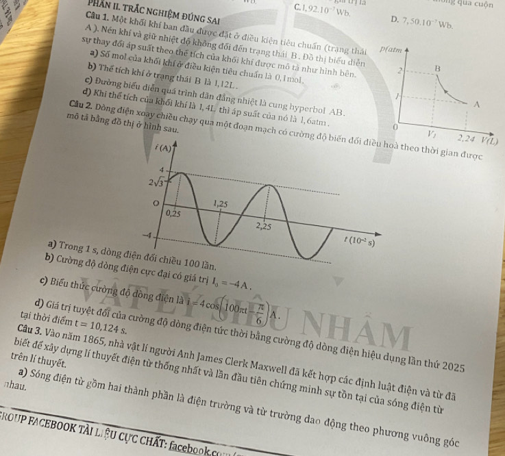#
C 1,92.10^(-7)Wb.
hông qua cuộn
Phân ii. trắc nghiệm đúng sai
D. 7,50.10^(-7)Wb.
Câu 1. Một khối khí ban đầu được đặt ở điều kiện tiêu chuẩn (trang thái
A ). Nền khí và giữ nhiệt độ không đối đến trạng thái B . Đồ thị biểu diễn 
sự thay đổi áp suất theo thế tích của khối khí được mô tả như hình bên.
a) Số mol của khối khí ở điều kiện tiêu chuẩn là 0, 1 mol.
b) Thể tích khí ở trạng thái B là 1, 12L .
c) Đường biểu diễn quá trình dân đẳng nhiệt là cung hyperbol AB.
d) Khi thể tích của khối khí là 1, 4L, thì áp suất của nó là 1, 6atm , 
mô tả bằng đồ thị ở hình sau.
Câu 2. Dòng điện xoay chiều chạy qua một đoạn mạch có cườeo thời gian được
a) Trong 1 s, dòng 
b) Cường độ dòng điện cực đại có giá trị I_0=-4A.
c) Biểu thức cường độ dòng điện là i=4cos (100π t- π /6 )A.
tại thời điểm t=10,124s.
d) Giá trị tuyệt đối của cường độ dòng điện tức thời bằng cường độ dòng điện hiệu dụng lần thứ 2025
trên lí thuyết.
Câu 3. Vào năm 1865, nhà vật lí người Anh James Clerk Maxwell đã kết hợp các định luật điện và từ đã
biết để xây dựng lí thuyết điện từ thống nhất và lần đầu tiên chứng minh sự tồn tại của sóng điện từ
nhau.
a) Sóng điện từ gồm hai thành phần là điện trường và từ trường dao động theo phương vuông góc
ROUP FACEBOOK TÀI LiệU CựC CHẤT: facebook.c