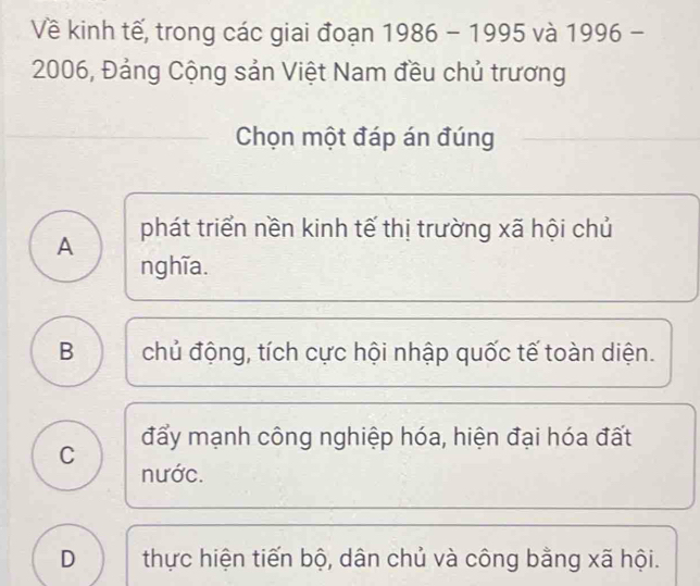 Về kinh tế, trong các giai đoạn 1986 - 1995 và 1996 -
2006, Đảng Cộng sản Việt Nam đều chủ trương
Chọn một đáp án đúng
A phát triển nền kinh tế thị trường xã hội chủ
nghĩa.
B chủ động, tích cực hội nhập quốc tế toàn diện.
C đẩy mạnh công nghiệp hóa, hiện đại hóa đất
nước.
D thực hiện tiến bộ, dân chủ và công bằng xã hội.