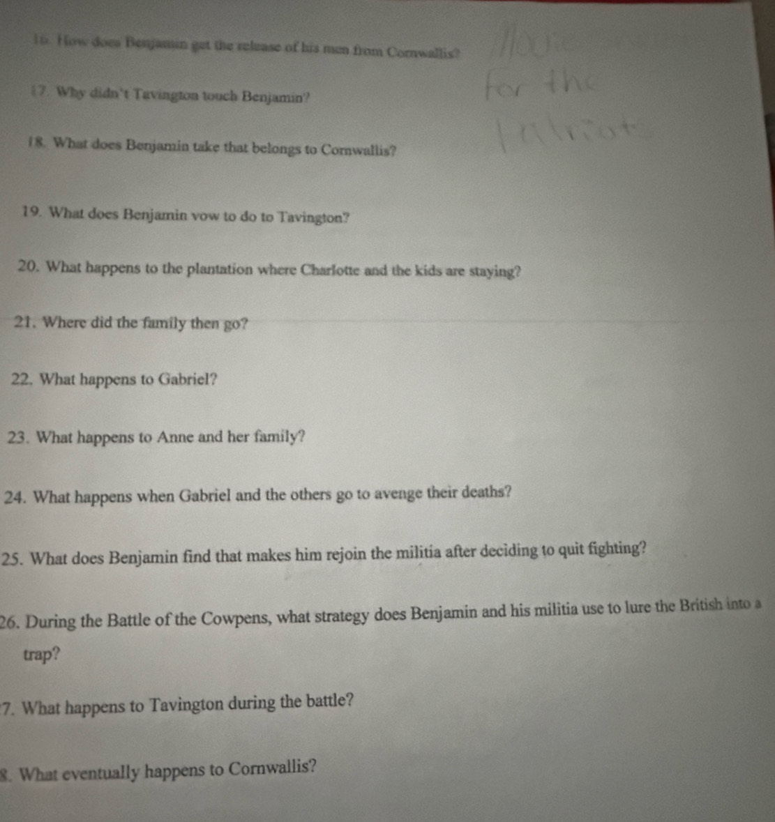 How does Benjamin get the release of his men from Cornwallis? 
17. Why didn't Tavington touch Benjamin? 
18. What does Benjamin take that belongs to Comwallis? 
19. What does Benjamin vow to do to Tavington? 
20. What happens to the plantation where Charlotte and the kids are staying? 
21. Where did the family then go? 
22. What happens to Gabriel? 
23. What happens to Anne and her family? 
24. What happens when Gabriel and the others go to avenge their deaths? 
25. What does Benjamin find that makes him rejoin the militia after deciding to quit fighting? 
26. During the Battle of the Cowpens, what strategy does Benjamin and his militia use to lure the British into a 
trap? 
7. What happens to Tavington during the battle? 
8. What eventually happens to Cornwallis?