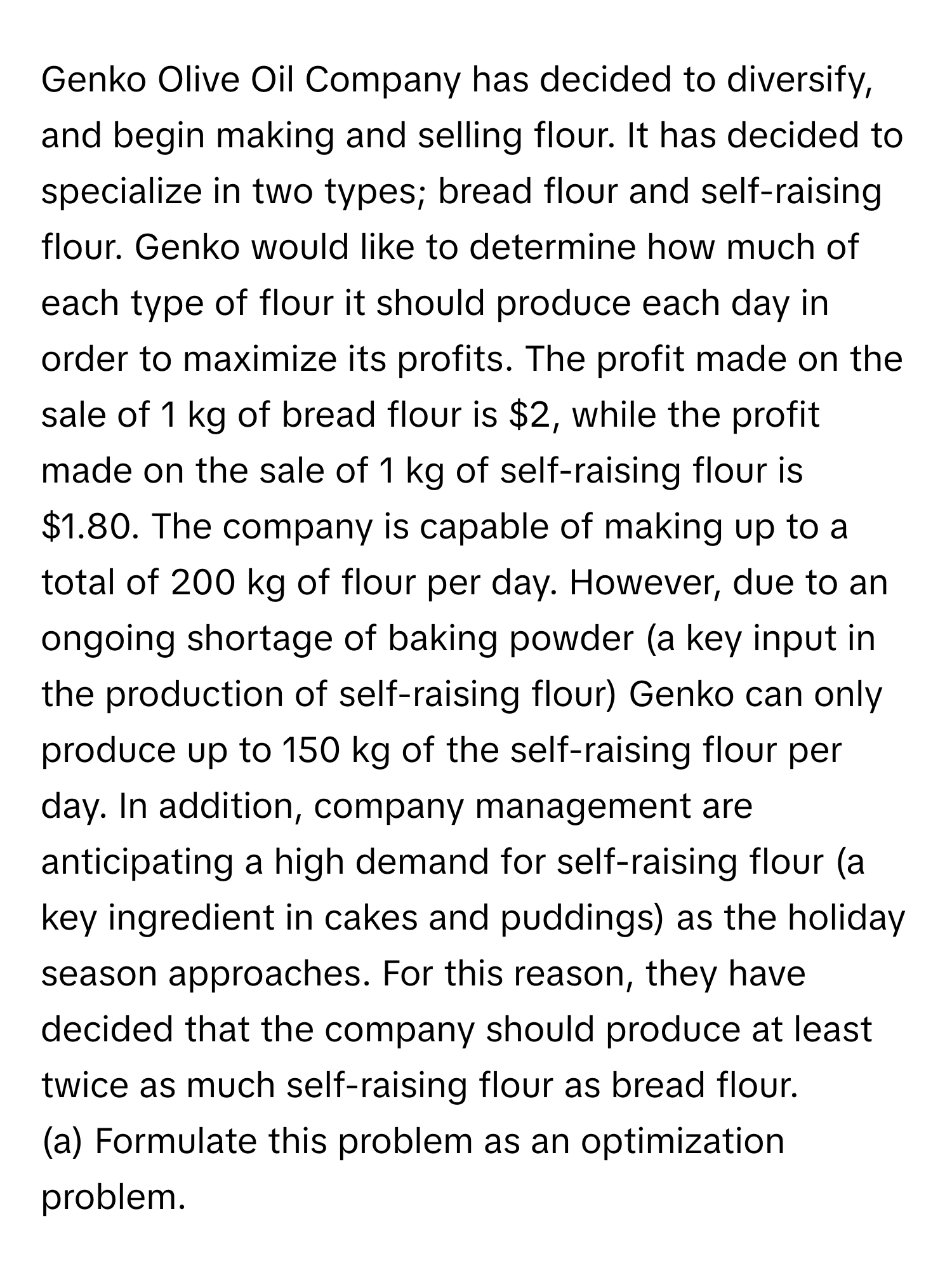 Genko Olive Oil Company has decided to diversify, and begin making and selling flour. It has decided to specialize in two types; bread flour and self-raising flour. Genko would like to determine how much of each type of flour it should produce each day in order to maximize its profits. The profit made on the sale of 1 kg of bread flour is $2, while the profit made on the sale of 1 kg of self-raising flour is $1.80. The company is capable of making up to a total of 200 kg of flour per day. However, due to an ongoing shortage of baking powder (a key input in the production of self-raising flour) Genko can only produce up to 150 kg of the self-raising flour per day. In addition, company management are anticipating a high demand for self-raising flour (a key ingredient in cakes and puddings) as the holiday season approaches. For this reason, they have decided that the company should produce at least twice as much self-raising flour as bread flour.

(a) Formulate this problem as an optimization problem.