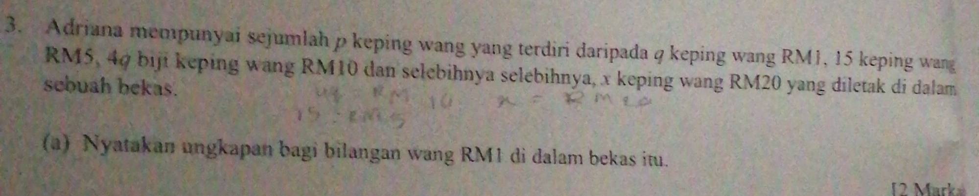 Adriana mempunyai sejumlah p keping wang yang terdiri daripada q keping wang RM1, 15 keping wang
RM5, 40 biji keping wang RM10 dan selebihnya selebihnya, x keping wang RM20 yang diletak di dalam 
scbuah bekas. 
(a) Nyatakan ungkapan bagi bilangan wang RM1 di dalam bekas itu. 
12 Marka