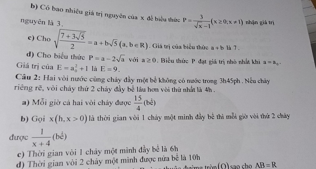 Có bao nhiêu giá trị nguyên của x đề biểu thức P= 3/sqrt(x)-1 (x≥ 0;x!= 1)
nguyên là 3. nhận giá trị
c) Cho sqrt(frac 7+3sqrt 5)2=a+bsqrt(5)(a,b∈ R). Giá trị của biểu thức a+b là 7 .
d) Cho biểu thức P=a-2sqrt(a) với a≥ 0. Biểu thức P đạt giá trị nhỏ nhất khi a=a_0. 
Giá trị của E=a_0^(2+1 là E=9. 
Câu 2: Hai vòi nước cùng chảy đầy một bể không có nước trong 3h45ph. Nếu chảy
riêng rẽ, vòi chảy thứ 2 chảy đầy bề lâu hơn vòi thứ nhất là 4h.
a) Mỗi giờ cả hai vòi chảy được frac 15)4(b^(frac 1)endpmatrix )
b) Gọi x(h,x>0) là thời gian vòi 1 chảy một mình đầy bể thì mỗi giờ vòi thứ 2 chảy
được  1/x+4  (bể)
c) Thời gian vòi 1 chảy một mình đầy bể là 6h
d) Thời gian vòi 2 chảy một mình được nửa bể là 10h
tròn (O)sao cho AB=R