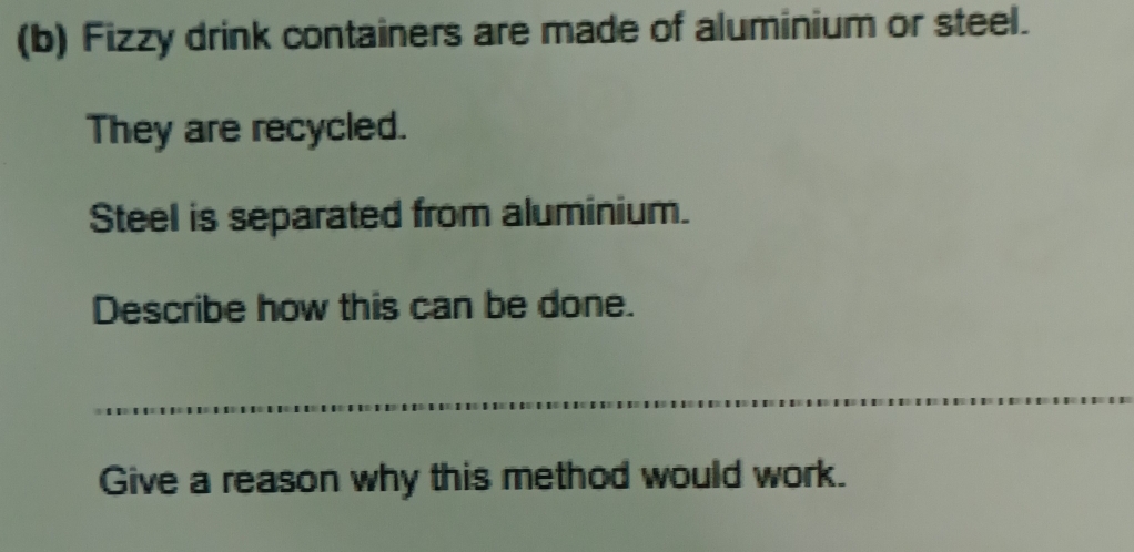 Fizzy drink containers are made of aluminium or steel. 
They are recycled. 
Steel is separated from aluminium. 
Describe how this can be done. 
Give a reason why this method would work.