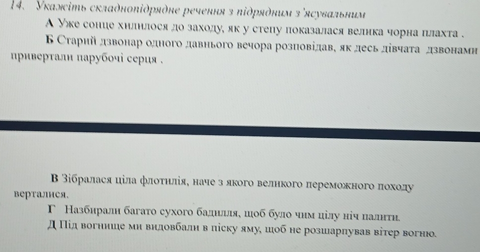 Укаліть складηοπіδρяὸηе речення з πіδряόним з'ясувальним
А Уе соние хилнлося дозаходуе як у стеηу показалася велика чорна плахта .
Б Старий дзвонар одного давнього вечора розπовідаве як десьдίвчата дзвонамн
Βρивертали парубοчі серия .
Β Βібралася ціла флοτηлίя, наче з лкого велнкого πереможного δποхοду
Bерталися,
Γ Назбиралн багато сухого баднлляе шιоб було чнм цілу ніч πалитη.
д Πίдвогнише ми видовбалн в ліску ямуе шιίоб не розшарлував вітер вогнюо.